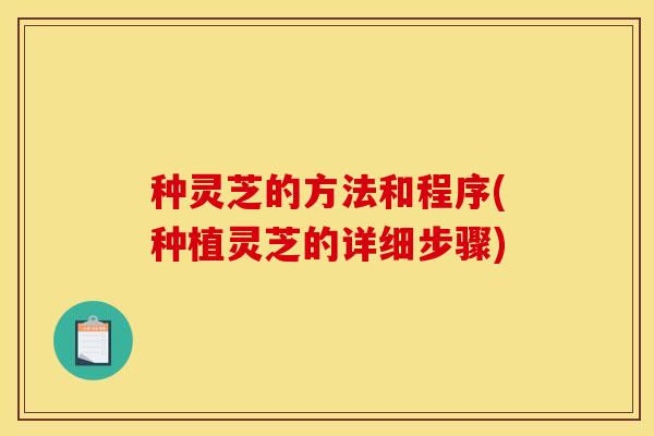 种灵芝的方法和程序(种植灵芝的详细步骤) 种灵芝的方法和程序(种植灵芝的详细步骤)