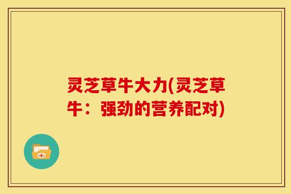 灵芝草牛大力(灵芝草牛:强劲的营养配对) 灵芝草牛大力(灵芝草牛:强劲的营养配对)