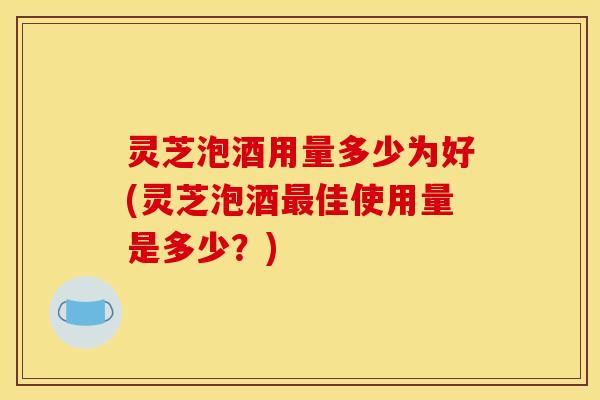 灵芝泡酒用量多少为好(灵芝泡酒佳使用量是多少?) 灵芝泡酒用量多少为好(灵芝泡酒佳使用量是多少?)