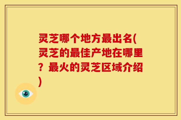 灵芝哪个地方出名(灵芝的佳产地在哪里?火的灵芝区域介绍) 灵芝哪个地方出名(灵芝的佳产地在哪里?火的灵芝区域介绍)