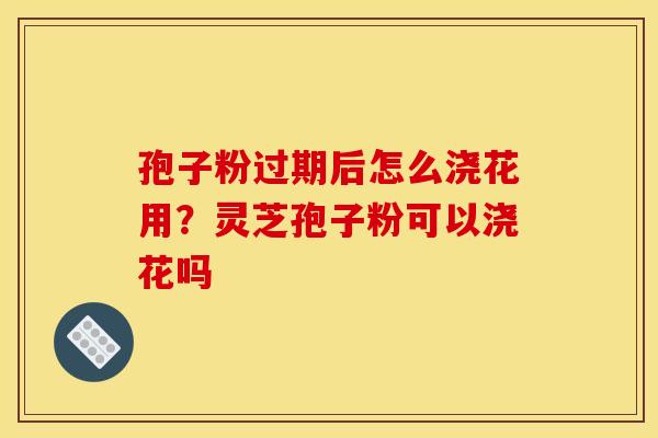 孢子粉过期后怎么浇花用?灵芝孢子粉可以浇花吗 孢子粉过期后怎么浇花用?灵芝孢子粉可以浇花吗