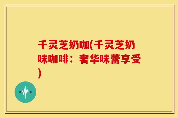 千灵芝奶咖(千灵芝奶味咖啡:奢华味蕾享受) 千灵芝奶咖(千灵芝奶味咖啡:奢华味蕾享受)