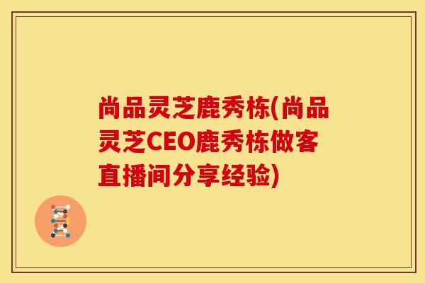 尚品灵芝鹿秀栋(尚品灵芝CEO鹿秀栋做客直播间分享经验) 尚品灵芝鹿秀栋(尚品灵芝CEO鹿秀栋做客直播间分享经验)