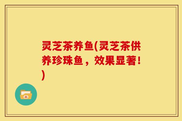 灵芝茶养鱼(灵芝茶供养珍珠鱼,效果显著!) 灵芝茶养鱼(灵芝茶供养珍珠鱼,效果显著!)