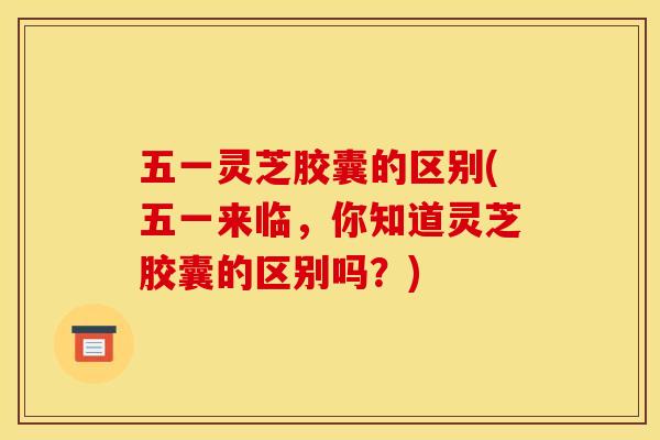 五一灵芝胶囊的区别(五一来临，你知道灵芝胶囊的区别吗？)