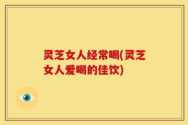 灵芝女人经常喝(灵芝女人爱喝的佳饮) 灵芝女人经常喝(灵芝女人爱喝的佳饮)