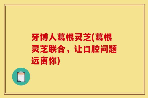 牙博人葛根灵芝(葛根灵芝联合,让口腔问题远离你) 牙博人葛根灵芝(葛根灵芝联合,让口腔问题远离你)
