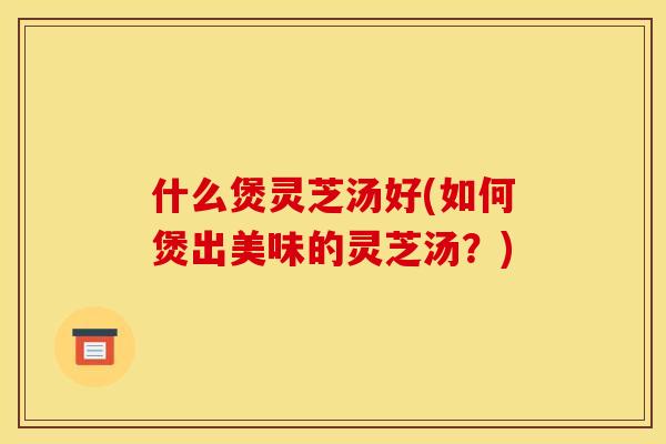 什么煲灵芝汤好(如何煲出美味的灵芝汤?) 什么煲灵芝汤好(如何煲出美味的灵芝汤?)