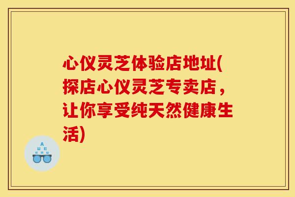 心仪灵芝体验店地址(探店心仪灵芝专卖店,让你享受纯天然健康生活) 心仪灵芝体验店地址(探店心仪灵芝专卖店,让你享受纯天然健康生活)