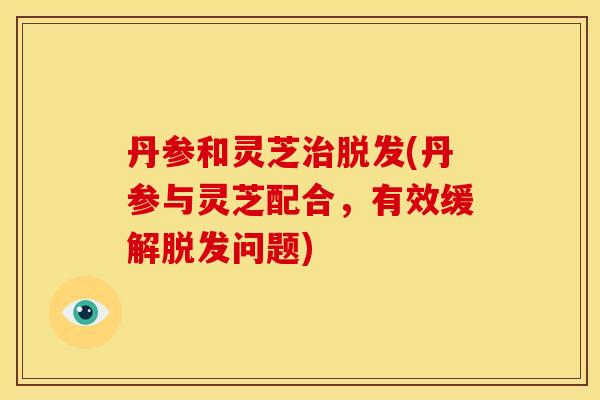 丹参和灵芝(丹参与灵芝配合,有效缓解问题) 丹参和灵芝(丹参与灵芝配合,有效缓解问题)