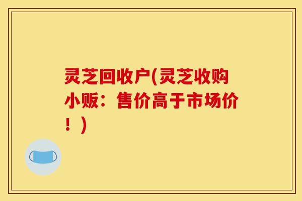 灵芝回收户(灵芝收购小贩：售价高于市场价！)