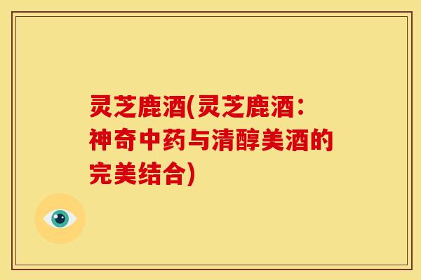 灵芝鹿酒(灵芝鹿酒:神奇与清醇美酒的完美结合) 灵芝鹿酒(灵芝鹿酒:神奇与清醇美酒的完美结合)