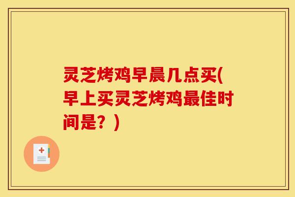 灵芝烤鸡早晨几点买(早上买灵芝烤鸡佳时间是?) 灵芝烤鸡早晨几点买(早上买灵芝烤鸡佳时间是?)