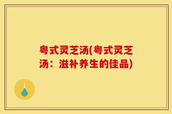 粤式灵芝汤(粤式灵芝汤:滋补养生的佳品) 粤式灵芝汤(粤式灵芝汤:滋补养生的佳品)