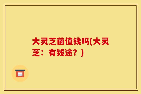 大灵芝菌值钱吗(大灵芝:有钱途?) 大灵芝菌值钱吗(大灵芝:有钱途?)