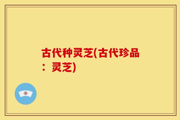 古代种灵芝(古代珍品:灵芝) 古代种灵芝(古代珍品:灵芝)