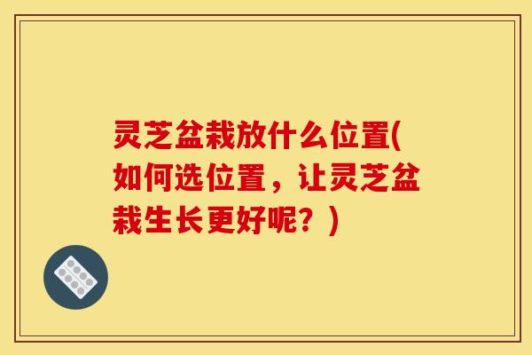 灵芝盆栽放什么位置(如何选位置,让灵芝盆栽生长更好呢?) 灵芝盆栽放什么位置(如何选位置,让灵芝盆栽生长更好呢?)