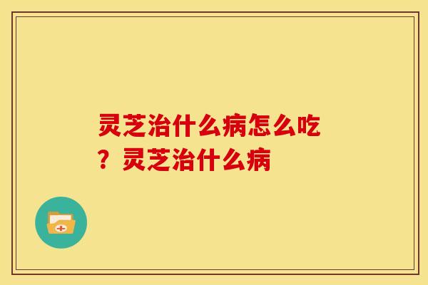 灵芝什么怎么吃 ?灵芝什么 灵芝什么怎么吃 ?灵芝什么
