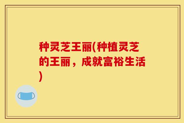 种灵芝王丽(种植灵芝的王丽,成就富裕生活) 种灵芝王丽(种植灵芝的王丽,成就富裕生活)