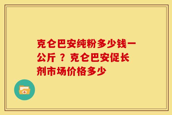 克仑巴安纯粉多少钱一公斤 ？克仑巴安促长剂市场价格多少