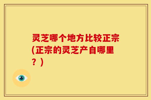 灵芝哪个地方比较正宗(正宗的灵芝产自哪里?) 灵芝哪个地方比较正宗(正宗的灵芝产自哪里?)