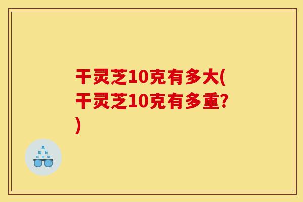 干灵芝10克有多大(干灵芝10克有多重?) 干灵芝10克有多大(干灵芝10克有多重?)