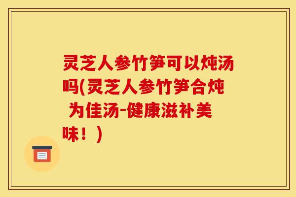 灵芝人参竹笋可以炖汤吗(灵芝人参竹笋合炖 为佳汤-健康滋补美味!) 灵芝人参竹笋可以炖汤吗(灵芝人参竹笋合炖 为佳汤-健康滋补美味!)