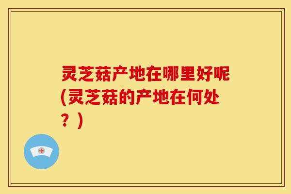 灵芝菇产地在哪里好呢(灵芝菇的产地在何处?) 灵芝菇产地在哪里好呢(灵芝菇的产地在何处?)