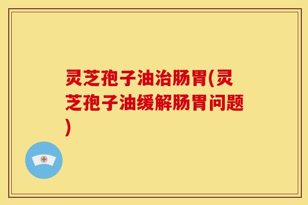 灵芝孢子油肠胃(灵芝孢子油缓解肠胃问题)