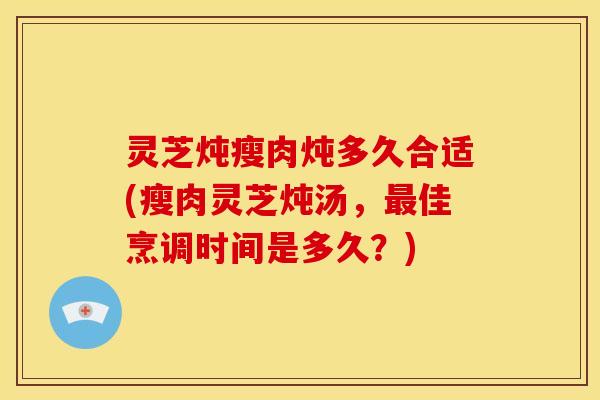 灵芝炖瘦肉炖多久合适(瘦肉灵芝炖汤,佳烹调时间是多久?) 灵芝炖瘦肉炖多久合适(瘦肉灵芝炖汤,佳烹调时间是多久?)