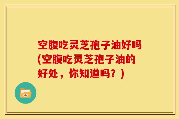 空腹吃灵芝孢子油好吗(空腹吃灵芝孢子油的好处,你知道吗?) 空腹吃灵芝孢子油好吗(空腹吃灵芝孢子油的好处,你知道吗?)