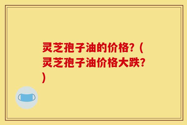 灵芝孢子油的价格？(灵芝孢子油价格大跌？)