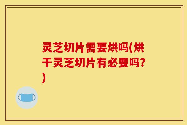 灵芝切片需要烘吗(烘干灵芝切片有必要吗？)
