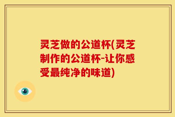 灵芝做的公道杯(灵芝制作的公道杯-让你感受纯净的味道)