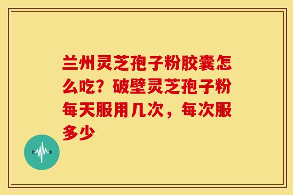 兰州灵芝孢子粉胶囊怎么吃？破壁灵芝孢子粉每天服用几次，每次服多少
