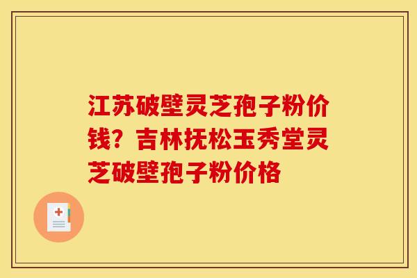 江苏破壁灵芝孢子粉价钱？吉林抚松玉秀堂灵芝破壁孢子粉价格