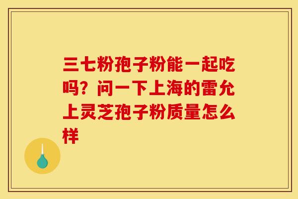 三七粉孢子粉能一起吃吗？问一下上海的雷允上灵芝孢子粉质量怎么样
