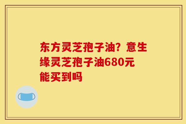 东方灵芝孢子油?意生缘灵芝孢子油680元能买到吗 东方灵芝孢子油?意生缘灵芝孢子油680元能买到吗