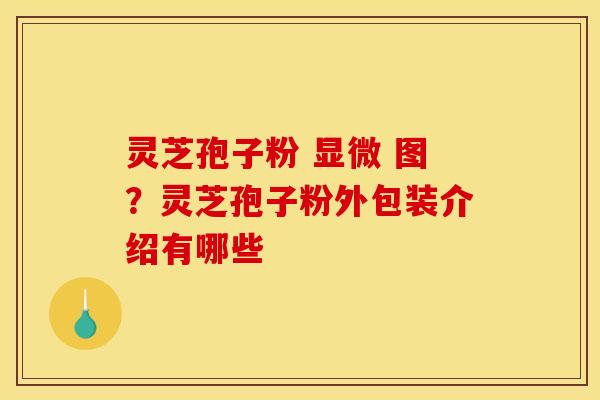 灵芝孢子粉 显微 图?灵芝孢子粉外包装介绍有哪些 灵芝孢子粉 显微 图?灵芝孢子粉外包装介绍有哪些