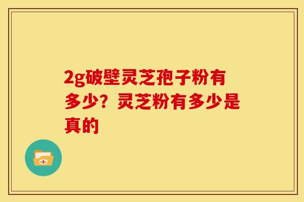 2g破壁灵芝孢子粉有多少？灵芝粉有多少是真的