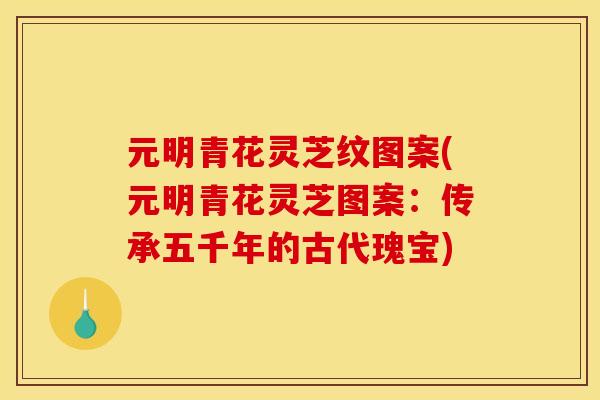 元明青花灵芝纹图案(元明青花灵芝图案:传承五千年的古代瑰宝) 元明青花灵芝纹图案(元明青花灵芝图案:传承五千年的古代瑰宝)