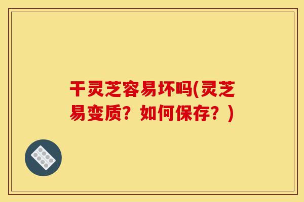 干灵芝容易坏吗(灵芝易变质?如何保存?) 干灵芝容易坏吗(灵芝易变质?如何保存?)