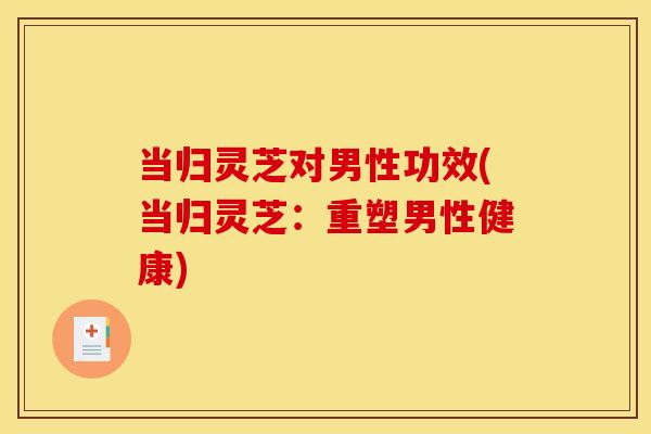当归灵芝对男性功效(当归灵芝:重塑男性健康) 当归灵芝对男性功效(当归灵芝:重塑男性健康)