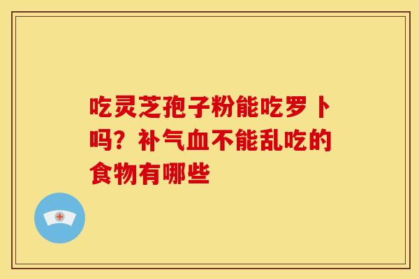 吃灵芝孢子粉能吃罗卜吗?不能乱吃的食物有哪些 吃灵芝孢子粉能吃罗卜吗?不能乱吃的食物有哪些
