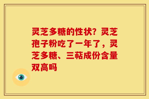 灵芝多糖的性状?灵芝孢子粉吃了一年了,灵芝多糖、三萜成份含量双高吗 灵芝多糖的性状?灵芝孢子粉吃了一年了,灵芝多糖、三萜成份含量双高吗