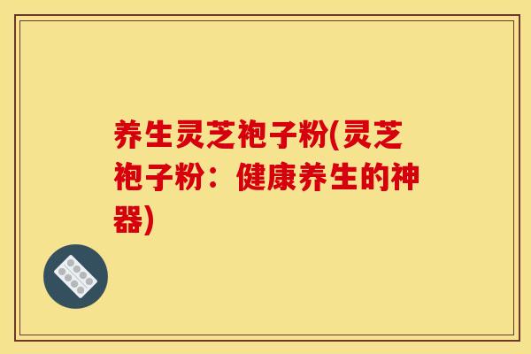 养生灵芝袍子粉(灵芝袍子粉:健康养生的神器) 养生灵芝袍子粉(灵芝袍子粉:健康养生的神器)