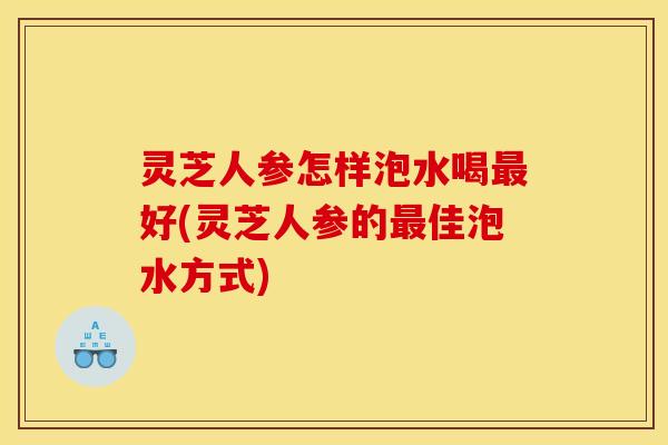 灵芝人参怎样泡水喝好(灵芝人参的佳泡水方式) 灵芝人参怎样泡水喝好(灵芝人参的佳泡水方式)