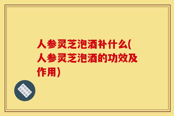 人参灵芝泡酒补什么(人参灵芝泡酒的功效及作用) 人参灵芝泡酒补什么(人参灵芝泡酒的功效及作用)