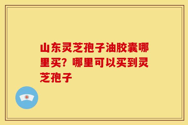 山东灵芝孢子油胶囊哪里买?哪里可以买到灵芝孢子 山东灵芝孢子油胶囊哪里买?哪里可以买到灵芝孢子