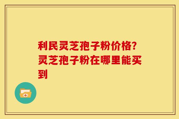 利民灵芝孢子粉价格?灵芝孢子粉在哪里能买到 利民灵芝孢子粉价格?灵芝孢子粉在哪里能买到